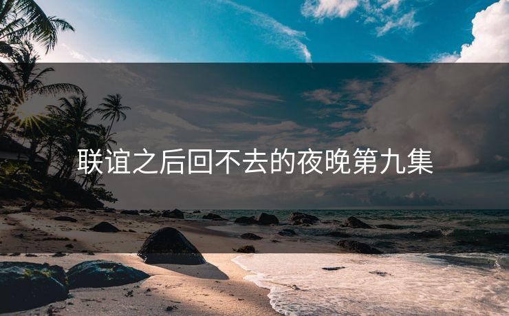 联谊之后回不去的夜晚第九集 联谊之后回不去的夜晚第九集