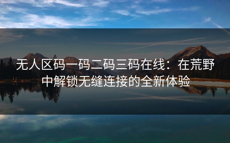 无人区码一码二码三码在线：在荒野中解锁无缝连接的全新体验