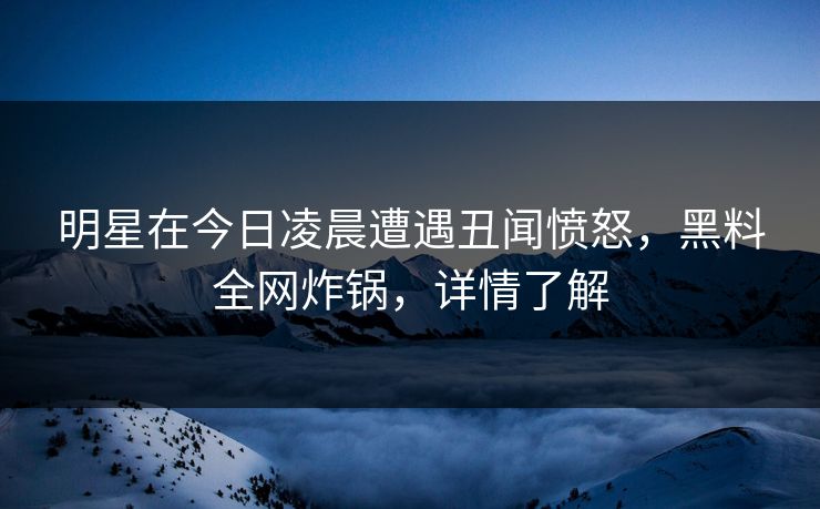 明星在今日凌晨遭遇丑闻愤怒，黑料全网炸锅，详情了解