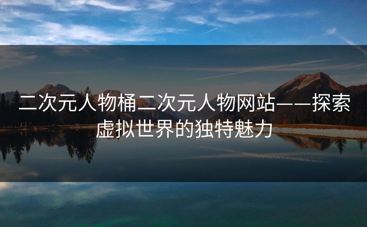 二次元人物桶二次元人物网站——探索虚拟世界的独特魅力