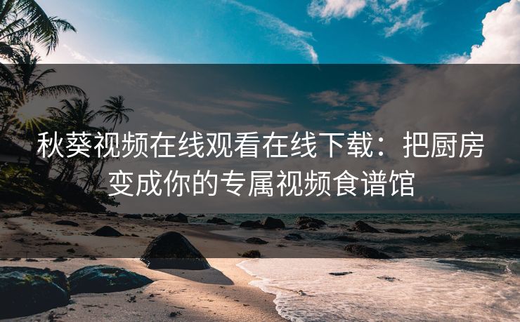 秋葵视频在线观看在线下载：把厨房变成你的专属视频食谱馆