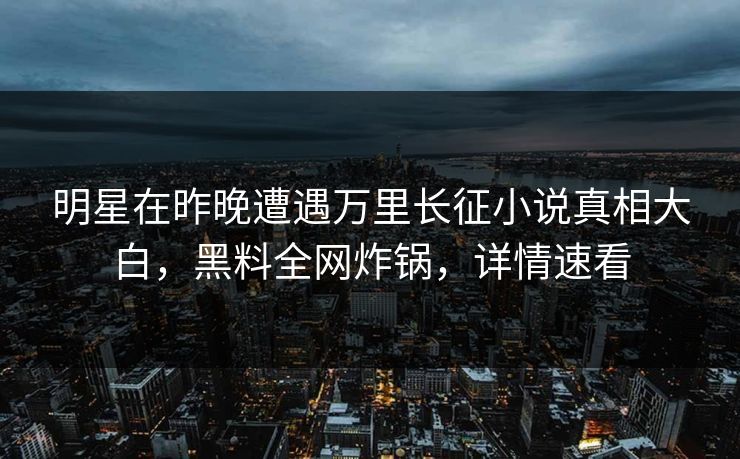 明星在昨晚遭遇万里长征小说真相大白，黑料全网炸锅，详情速看