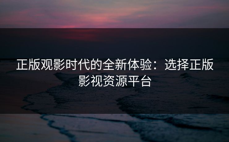 正版观影时代的全新体验：选择正版影视资源平台