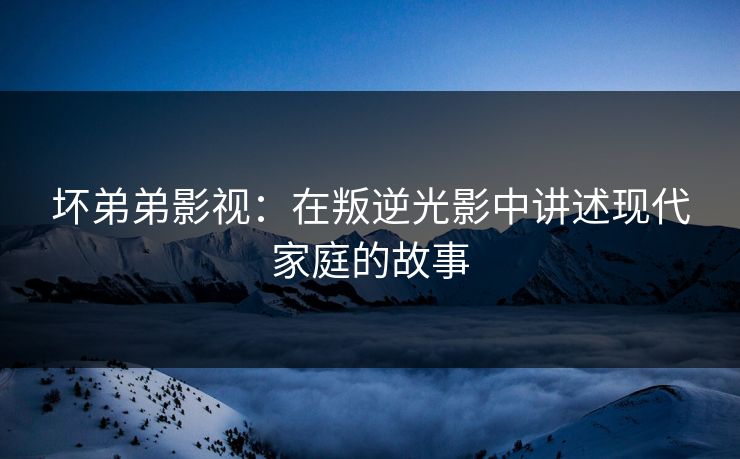 坏弟弟影视:在叛逆光影中讲述现代家庭的故事 坏弟弟影视:在叛逆光影中讲述现代家庭的故事