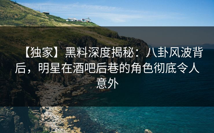 【独家】黑料深度揭秘:八卦风波背后,明星在酒吧后巷的角色彻底令人意外