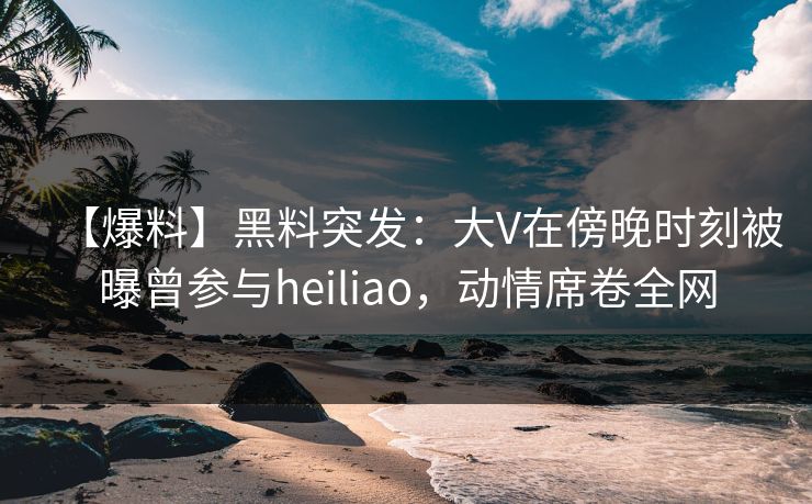 【爆料】黑料突发：大V在傍晚时刻被曝曾参与heiliao，动情席卷全网