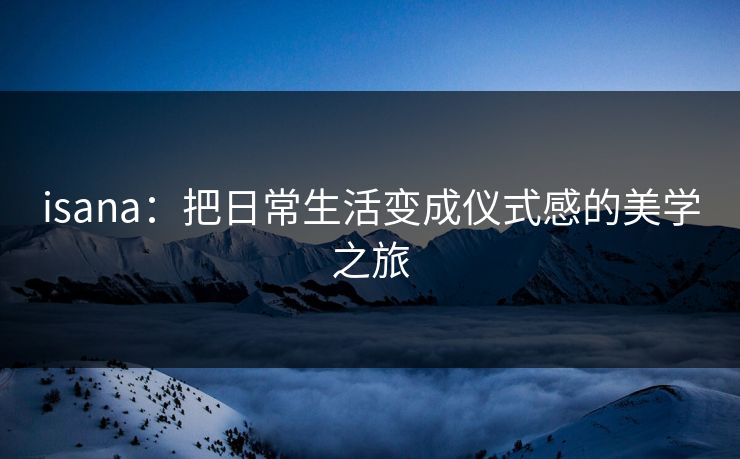 isana：把日常生活变成仪式感的美学之旅