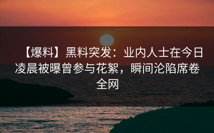 【爆料】黑料突发：业内人士在今日凌晨被曝曾参与花絮，瞬间沦陷席卷全网