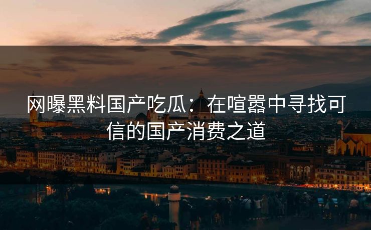 网曝黑料国产吃瓜：在喧嚣中寻找可信的国产消费之道