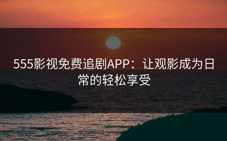 555影视免费追剧APP：让观影成为日常的轻松享受