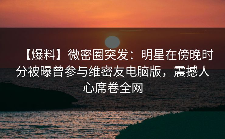 【爆料】微密圈突发：明星在傍晚时分被曝曾参与维密友电脑版，震撼人心席卷全网