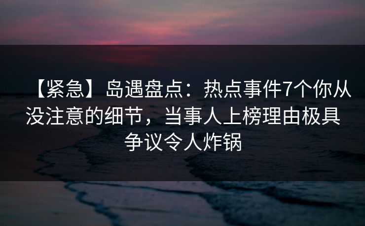 【紧急】岛遇盘点:热点事件7个你从没注意的细节,当事人上榜理由极具争议令人炸锅 【紧急】岛遇盘点:热点事件7个你从没注意的细节,当事人上榜理由极具争议令人炸锅