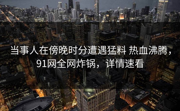 当事人在傍晚时分遭遇猛料 热血沸腾，91网全网炸锅，详情速看