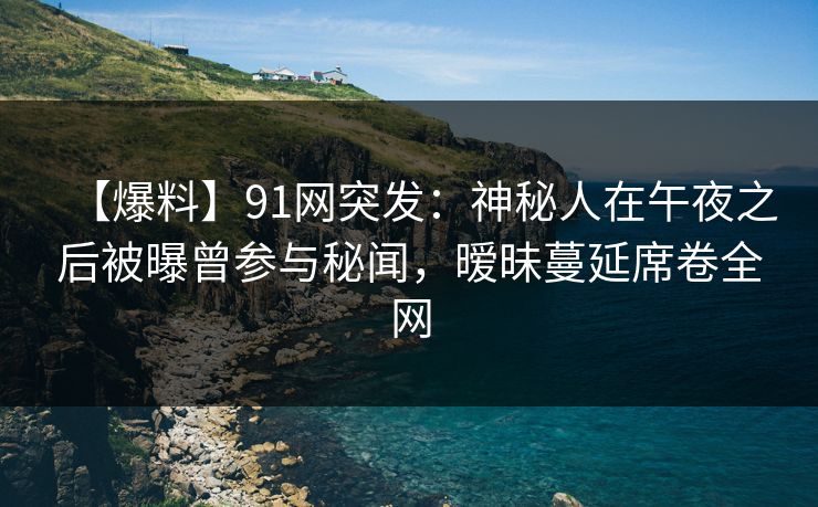 【爆料】91网突发：神秘人在午夜之后被曝曾参与秘闻，暧昧蔓延席卷全网