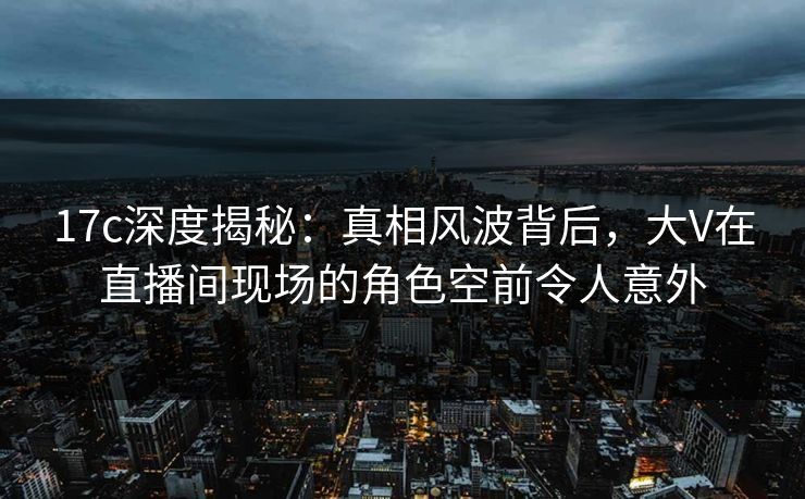 17c深度揭秘:真相风波背后,大V在直播间现场的角色空前令人意外 17c深度揭秘:真相风波背后,大V在直播间现场的角色空前令人意外
