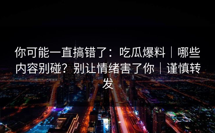 你可能一直搞错了:吃瓜爆料|哪些内容别碰?别让情绪害了你|谨慎转发 你可能一直搞错了:吃瓜爆料|哪些内容别碰?别让情绪害了你|谨慎转发