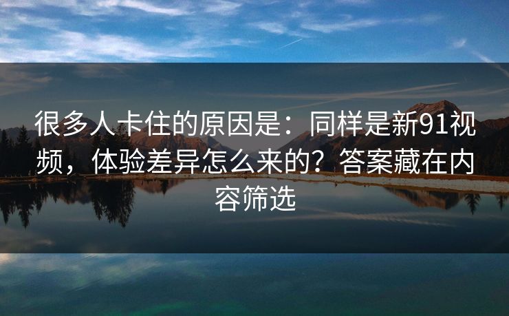 很多人卡住的原因是：同样是新91视频，体验差异怎么来的？答案藏在内容筛选