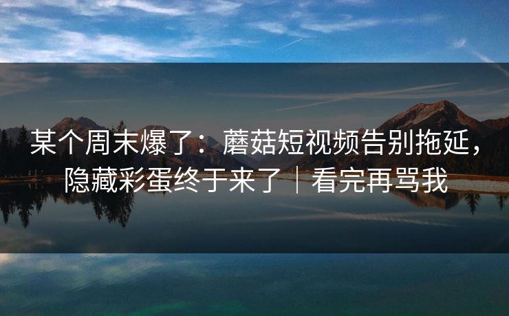某个周末爆了：蘑菇短视频告别拖延，隐藏彩蛋终于来了｜看完再骂我