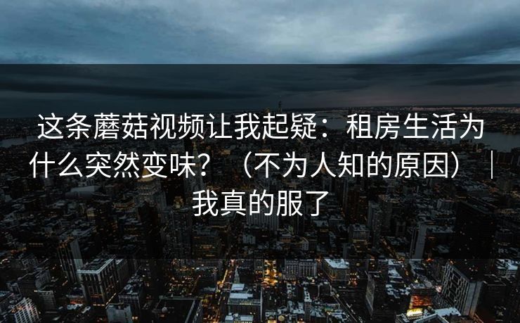 这条蘑菇视频让我起疑：租房生活为什么突然变味？（不为人知的原因）｜我真的服了