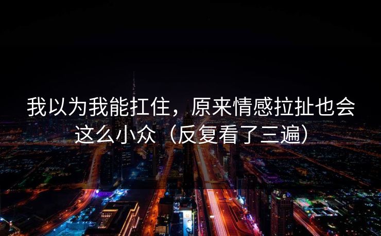 我以为我能扛住，原来情感拉扯也会这么小众（反复看了三遍）