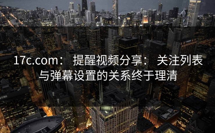 17c.com： 提醒视频分享： 关注列表与弹幕设置的关系终于理清